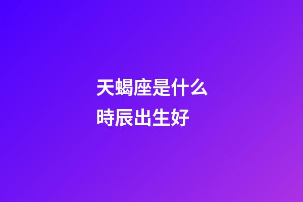天蝎座是什么時辰出生好-第1張-星座運勢-玄機派