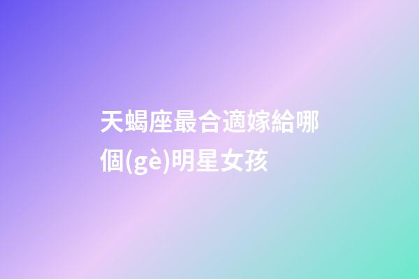 天蝎座最合適嫁給哪個(gè)明星女孩-第1張-星座運(yùn)勢(shì)-玄機(jī)派