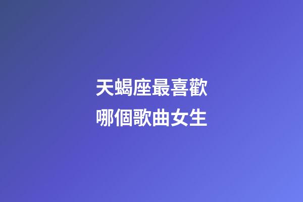 天蝎座最喜歡哪個歌曲女生