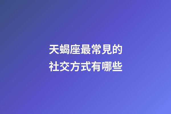 天蝎座最常見的社交方式有哪些-第1張-星座運勢-玄機派