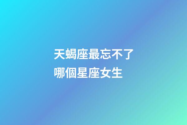 天蝎座最忘不了哪個星座女生-第1張-星座運勢-玄機派