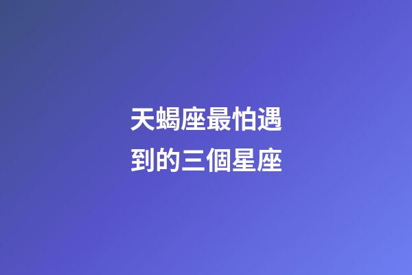 天蝎座最怕遇到的三個星座-第1張-星座運勢-玄機派