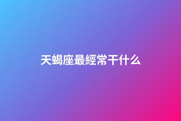 天蝎座最經常干什么-第1張-星座運勢-玄機派