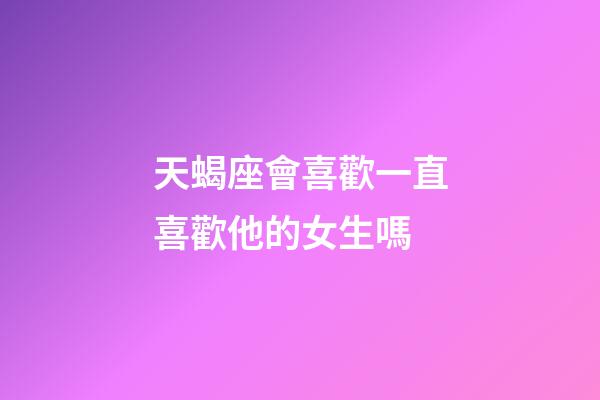 天蝎座會喜歡一直喜歡他的女生嗎-第1張-星座運勢-玄機派