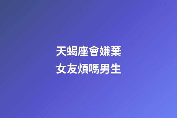 天蝎座會嫌棄女友煩嗎男生-第1張-星座運勢-玄機派
