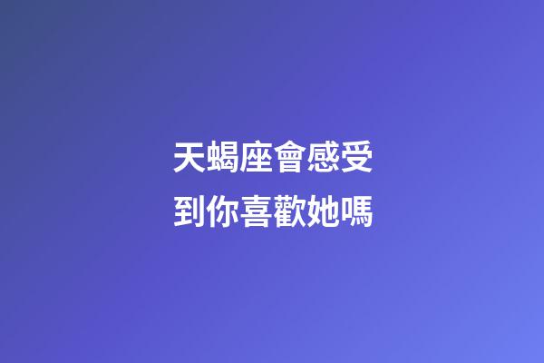 天蝎座會感受到你喜歡她嗎-第1張-星座運勢-玄機派