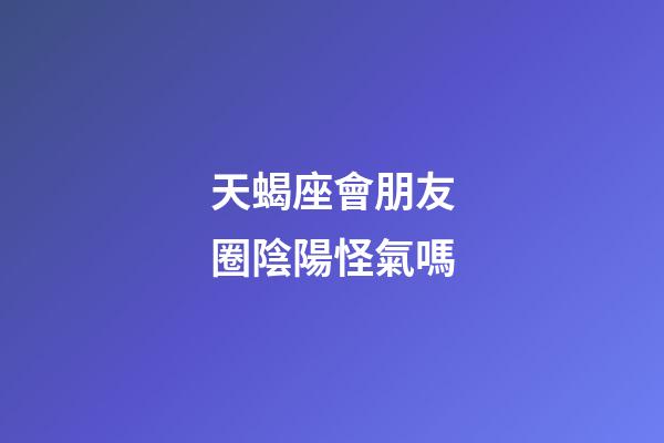 天蝎座會朋友圈陰陽怪氣嗎-第1張-星座運勢-玄機派