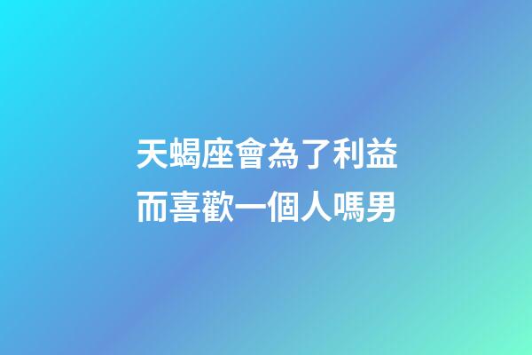 天蝎座會為了利益而喜歡一個人嗎男-第1張-星座運勢-玄機派