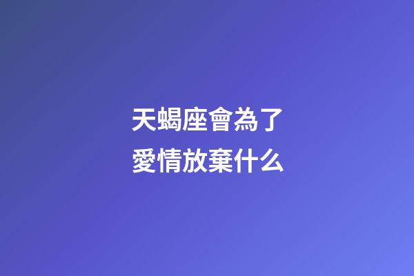 天蝎座會為了愛情放棄什么-第1張-星座運勢-玄機派