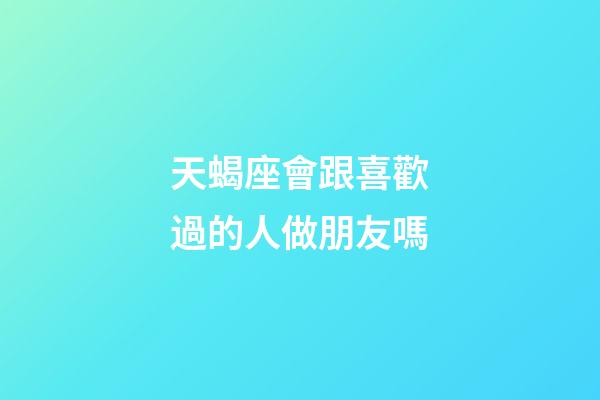 天蝎座會跟喜歡過的人做朋友嗎-第1張-星座運勢-玄機派
