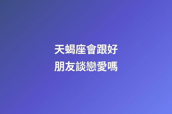 天蝎座會跟好朋友談戀愛嗎-第1張-星座運勢-玄機派