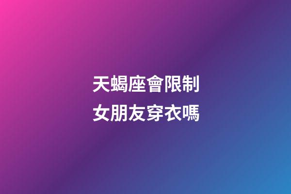 天蝎座會限制女朋友穿衣嗎-第1張-星座運勢-玄機(jī)派
