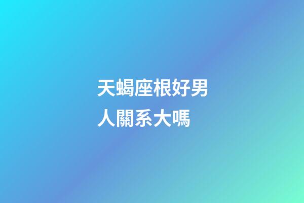 天蝎座根好男人關系大嗎-第1張-星座運勢-玄機派