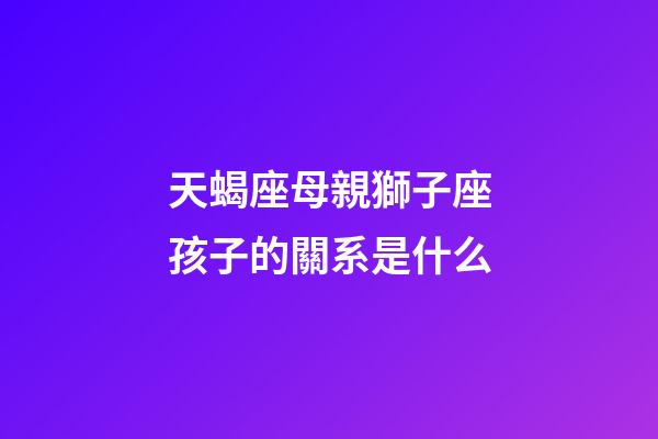 天蝎座母親獅子座孩子的關系是什么-第1張-星座運勢-玄機派