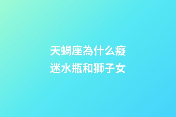 天蝎座為什么癡迷水瓶和獅子女-第1張-星座運勢-玄機派