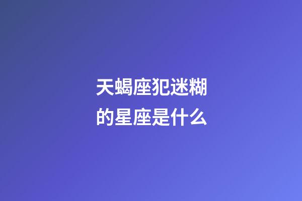 天蝎座犯迷糊的星座是什么-第1張-星座運勢-玄機派