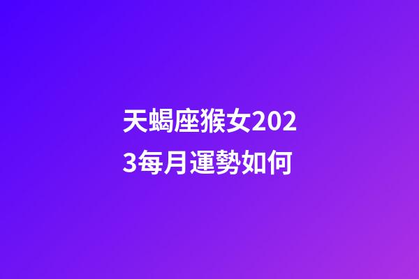 天蝎座猴女2023每月運勢如何-第1張-星座運勢-玄機派