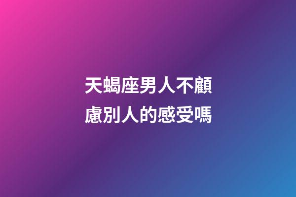 天蝎座男人不顧慮別人的感受嗎-第1張-星座運勢-玄機派