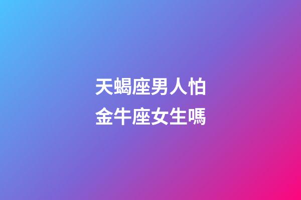 天蝎座男人怕金牛座女生嗎-第1張-星座運(yùn)勢(shì)-玄機(jī)派