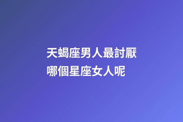天蝎座男人最討厭哪個星座女人呢-第1張-星座運(yùn)勢-玄機(jī)派