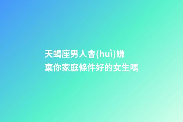 天蝎座男人會(huì)嫌棄你家庭條件好的女生嗎-第1張-星座運(yùn)勢-玄機(jī)派