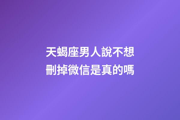 天蝎座男人說不想刪掉微信是真的嗎-第1張-星座運勢-玄機派