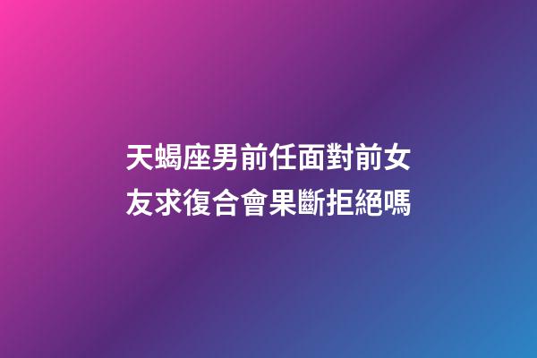 天蝎座男前任面對前女友求復合會果斷拒絕嗎-第1張-星座運勢-玄機派