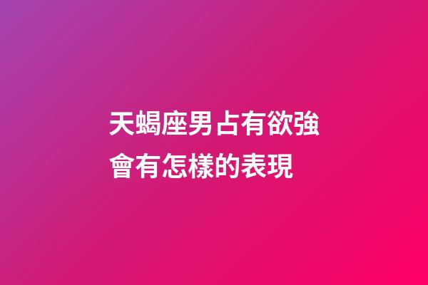 天蝎座男占有欲強會有怎樣的表現-第1張-星座運勢-玄機派