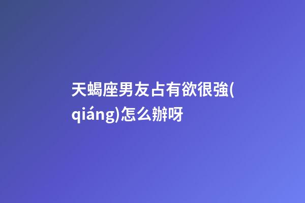 天蝎座男友占有欲很強(qiáng)怎么辦呀-第1張-星座運(yùn)勢(shì)-玄機(jī)派