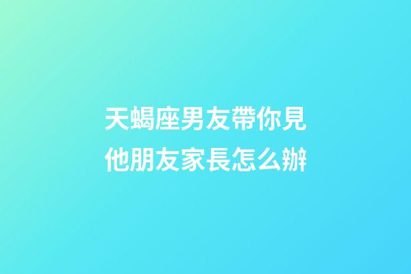 天蝎座男友帶你見他朋友家長怎么辦-第1張-星座運勢-玄機派