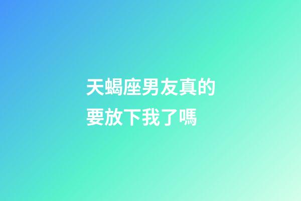 天蝎座男友真的要放下我了嗎-第1張-星座運勢-玄機派