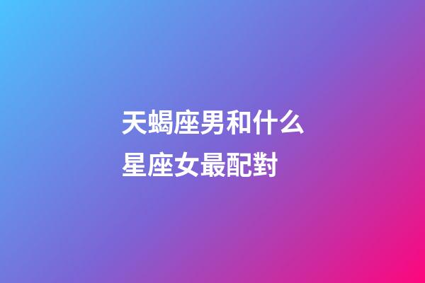 天蝎座男和什么星座女最配對-第1張-星座運勢-玄機派