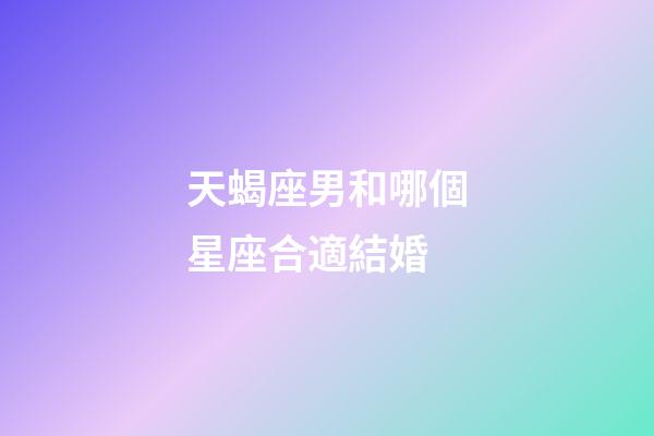天蝎座男和哪個星座合適結婚-第1張-星座運勢-玄機派