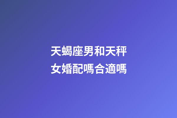天蝎座男和天秤女婚配嗎合適嗎-第1張-星座運勢-玄機派