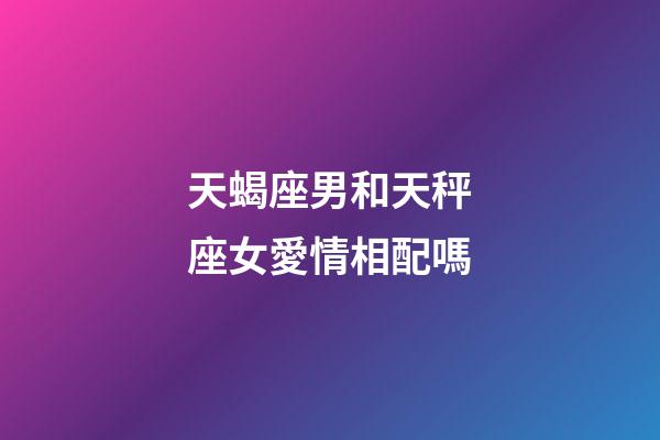天蝎座男和天秤座女愛情相配嗎-第1張-星座運勢-玄機派