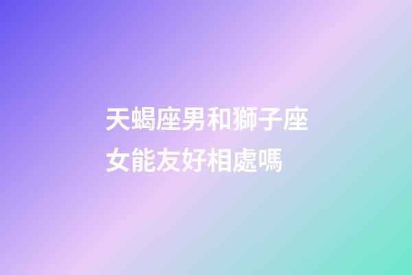 天蝎座男和獅子座女能友好相處嗎-第1張-星座運(yùn)勢-玄機(jī)派