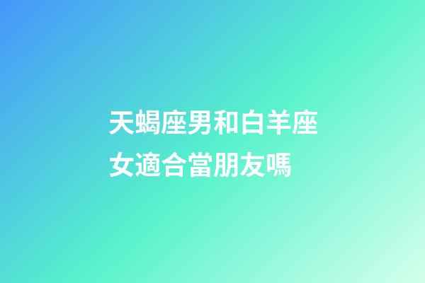 天蝎座男和白羊座女適合當朋友嗎-第1張-星座運勢-玄機派