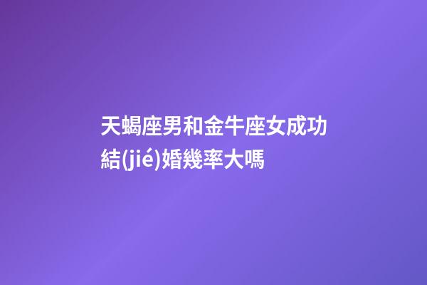 天蝎座男和金牛座女成功結(jié)婚幾率大嗎-第1張-星座運勢-玄機派