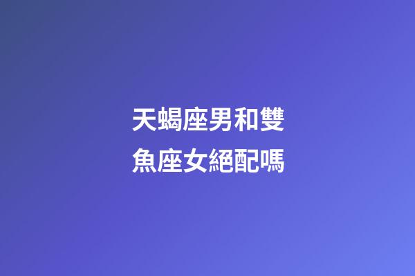 天蝎座男和雙魚座女絕配嗎-第1張-星座運勢-玄機派