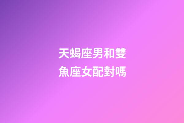 天蝎座男和雙魚座女配對嗎-第1張-星座運勢-玄機派
