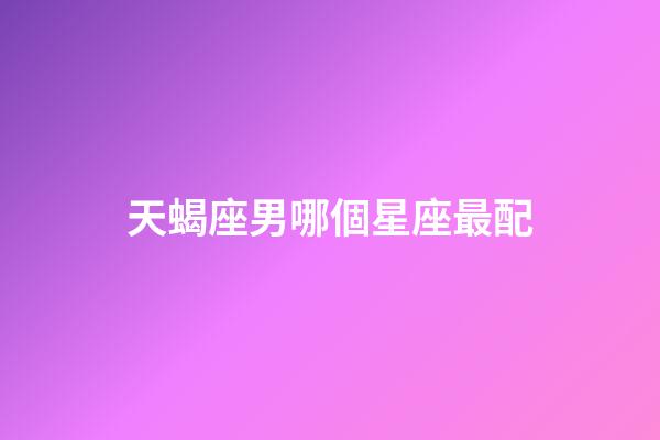 天蝎座男哪個星座最配-第1張-星座運勢-玄機派