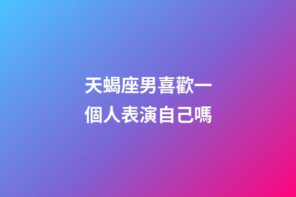 天蝎座男喜歡一個人表演自己嗎-第1張-星座運勢-玄機派