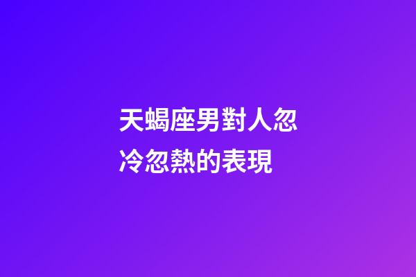天蝎座男對人忽冷忽熱的表現-第1張-星座運勢-玄機派