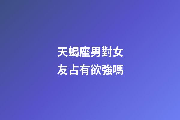 天蝎座男對女友占有欲強嗎-第1張-星座運勢-玄機派