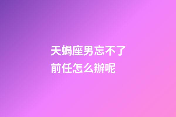 天蝎座男忘不了前任怎么辦呢-第1張-星座運勢-玄機派