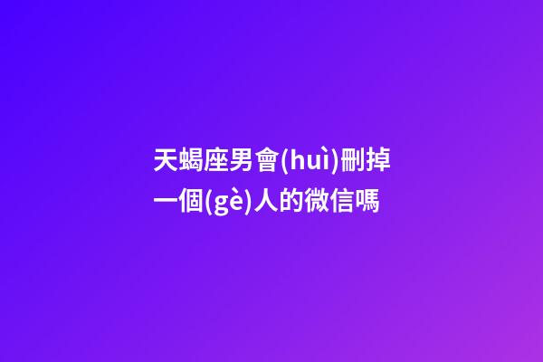 天蝎座男會(huì)刪掉一個(gè)人的微信嗎-第1張-星座運(yùn)勢(shì)-玄機(jī)派