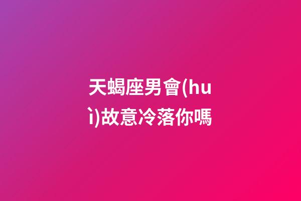 天蝎座男會(huì)故意冷落你嗎-第1張-星座運(yùn)勢(shì)-玄機(jī)派