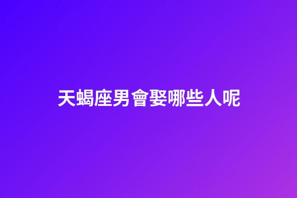 天蝎座男會娶哪些人呢-第1張-星座運勢-玄機派
