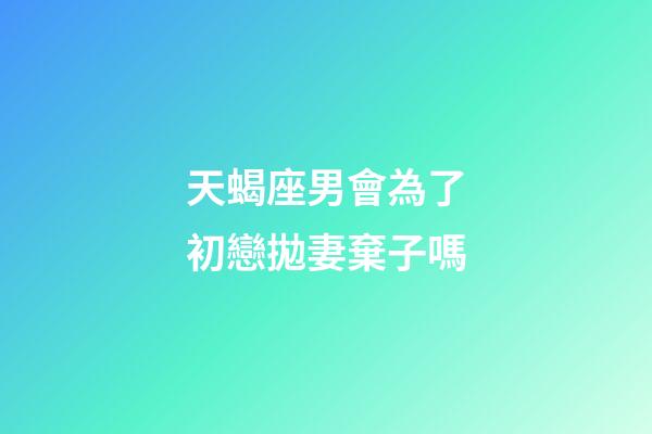 天蝎座男會為了初戀拋妻棄子嗎-第1張-星座運勢-玄機派