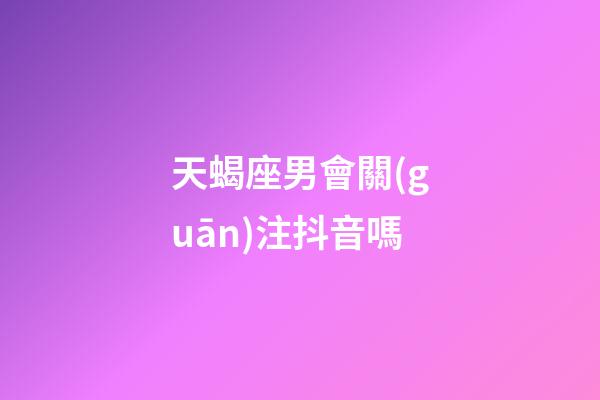 天蝎座男會關(guān)注抖音嗎-第1張-星座運勢-玄機派
